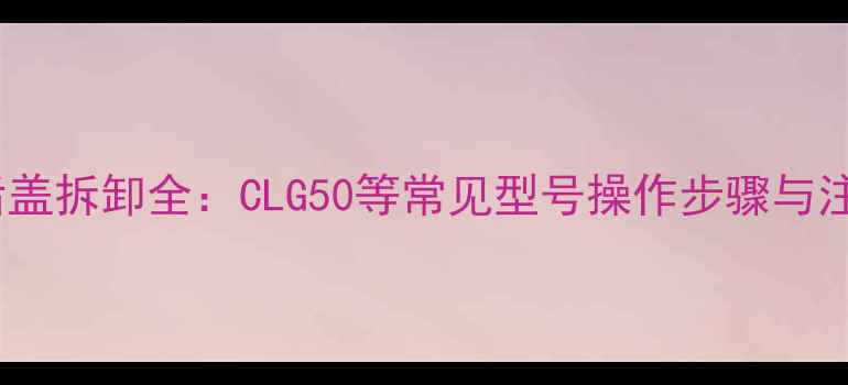装载机后盖拆卸全CLG50等常见型号操作步骤与注意事项