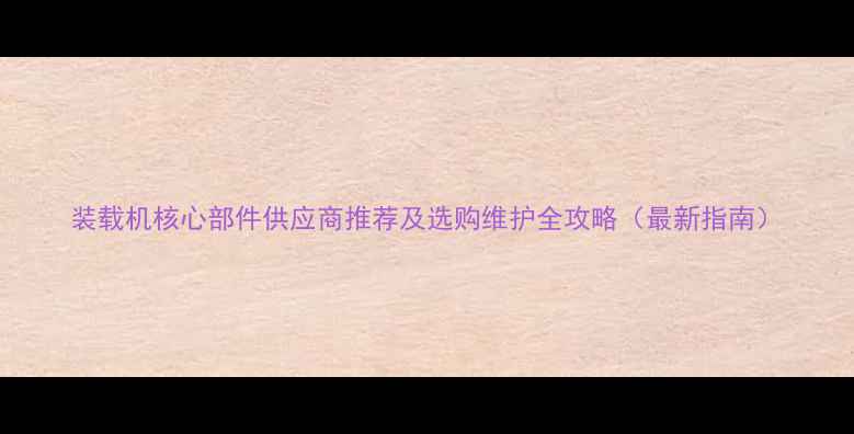 装载机核心部件供应商推荐及选购维护全攻略最新指南