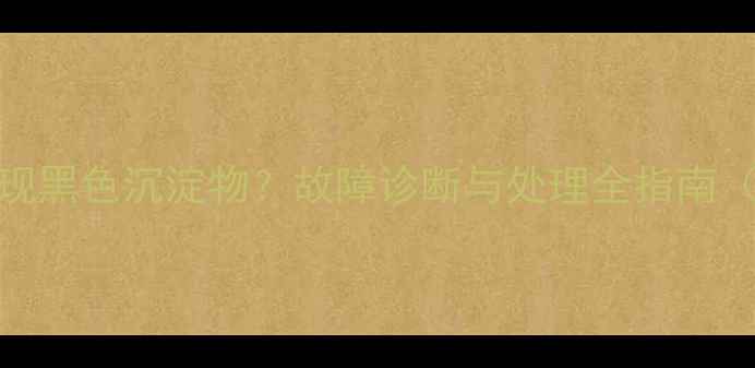 装载机水箱出现黑色沉淀物故障诊断与处理全指南含清洁方案