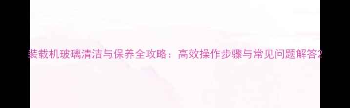 装载机玻璃清洁与保养全攻略高效操作步骤与常见问题解答