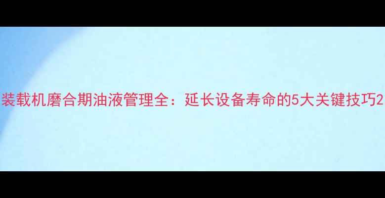 装载机磨合期油液管理全延长设备寿命的5大关键技巧