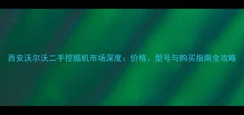 西安沃尔沃二手挖掘机市场深度价格型号与购买指南全攻略
