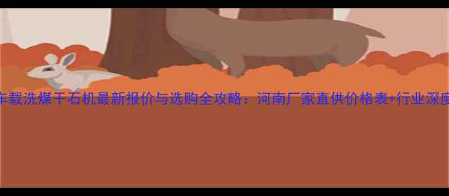 车载洗煤干石机最新报价与选购全攻略河南厂家直供价格表行业深度