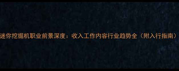 迷你挖掘机职业前景深度收入工作内容行业趋势全附入行指南