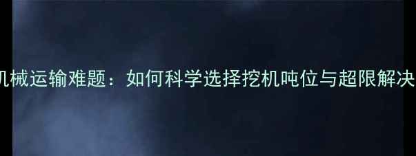 重型机械运输难题如何科学选择挖机吨位与超限解决方案