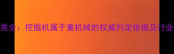 重机械分类全挖掘机属于重机械的权威判定依据及行业应用指南