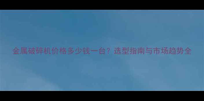 金属破碎机价格多少钱一台选型指南与市场趋势全