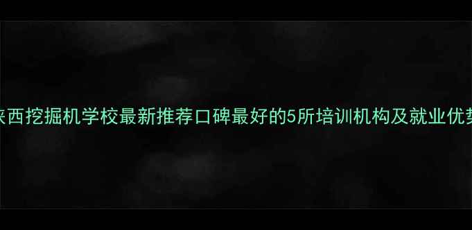 图片 陕西挖掘机学校最新推荐口碑最好的5所培训机构及就业优势