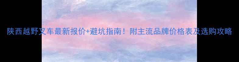 陕西越野叉车最新报价避坑指南附主流品牌价格表及选购攻略