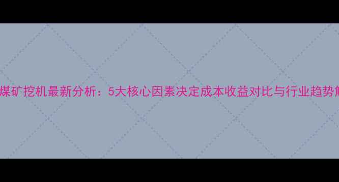 图片 露天煤矿挖机最新分析：5大核心因素决定成本收益对比与行业趋势解读2