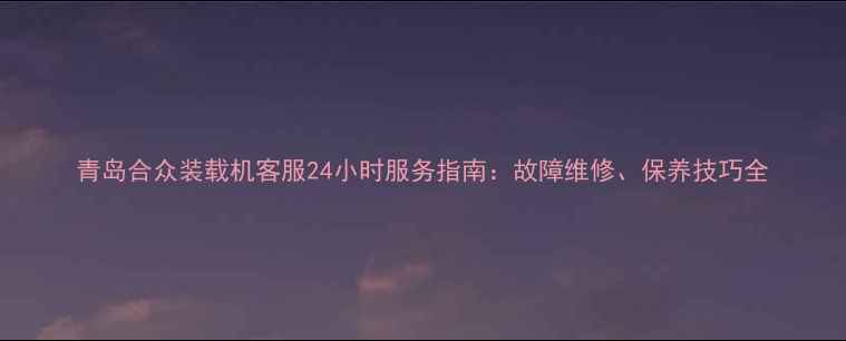 青岛合众装载机客服24小时服务指南故障维修保养技巧全