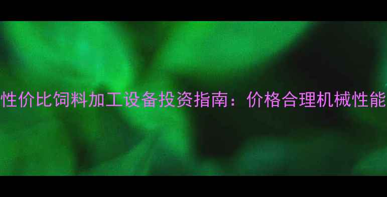 高性价比饲料加工设备投资指南价格合理机械性能全