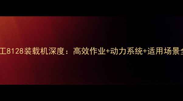 图片 龙工8128装载机深度：高效作业+动力系统+适用场景全1