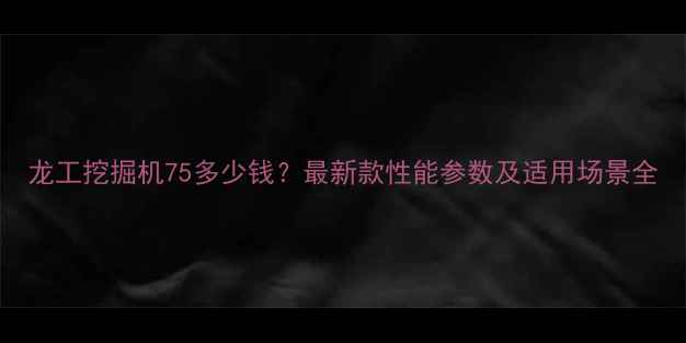龙工挖掘机75多少钱最新款性能参数及适用场景全