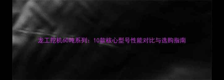 龙工挖机60吨系列10款核心型号性能对比与选购指南