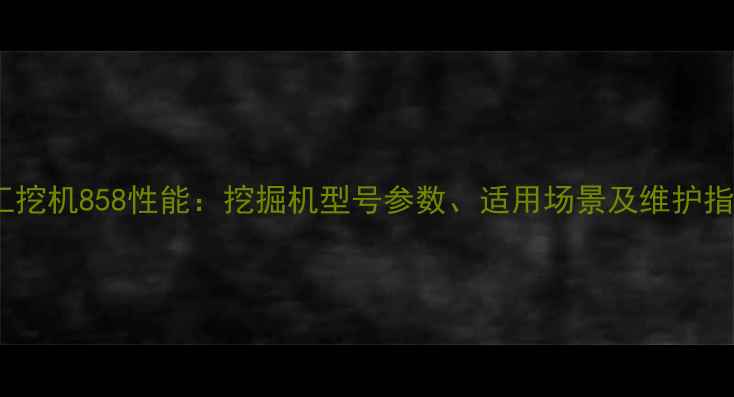 龙工挖机858性能挖掘机型号参数适用场景及维护指南