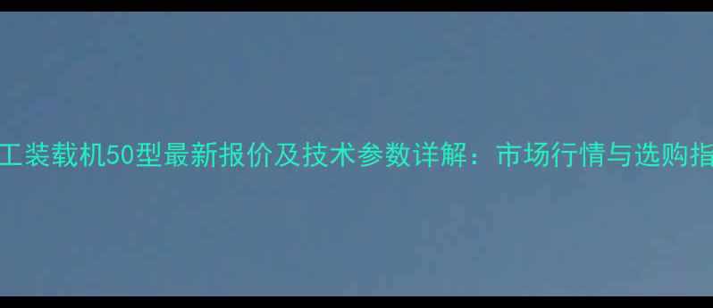 龙工装载机50型最新报价及技术参数详解市场行情与选购指南