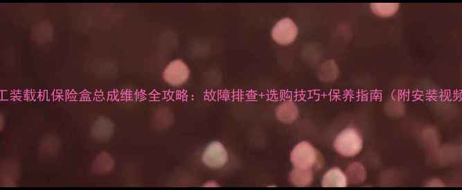 图片 龙工装载机保险盒总成维修全攻略：故障排查+选购技巧+保养指南（附安装视频）