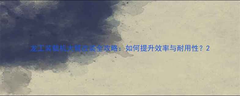 龙工装载机大臂改装全攻略如何提升效率与耐用性