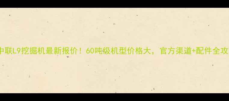 图片 💥中联L9挖掘机最新报价！60吨级机型价格大，官方渠道+配件全攻略2