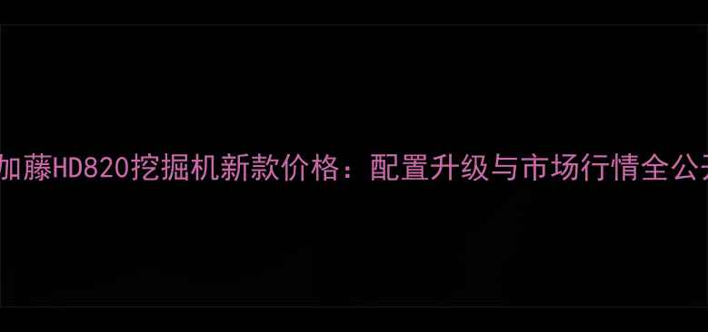 加藤HD820挖掘机新款价格配置升级与市场行情全公开