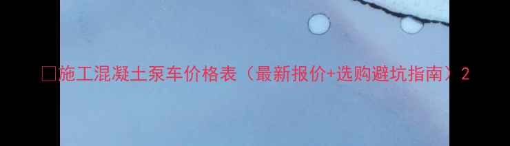 施工混凝土泵车价格表最新报价选购避坑指南