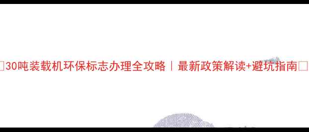 30吨装载机环保标志办理全攻略最新政策解读避坑指南