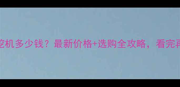 国机重工挖机多少钱最新价格选购全攻略看完再买不踩坑