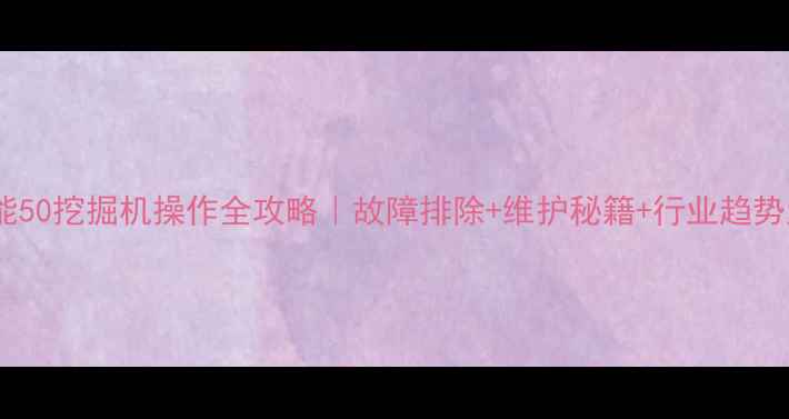山河智能50挖掘机操作全攻略故障排除维护秘籍行业趋势大