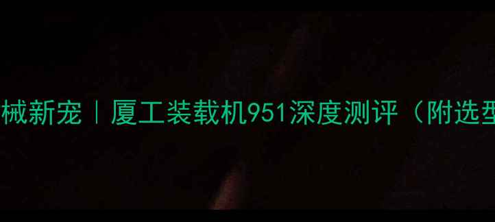 工程机械新宠厦工装载机951深度测评附选型指南