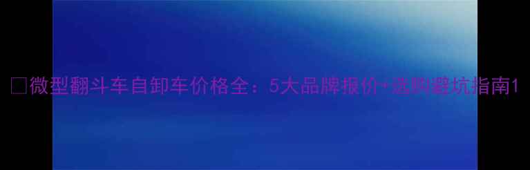微型翻斗车自卸车价格全5大品牌报价选购避坑指南