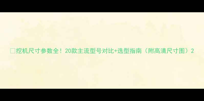 挖机尺寸参数全20款主流型号对比选型指南附高清尺寸图