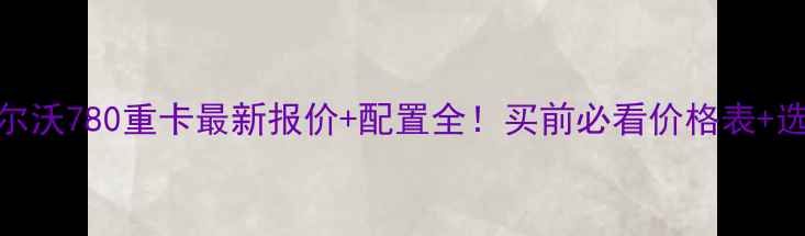 图片 📌款沃尔沃780重卡最新报价+配置全！买前必看价格表+选配技巧