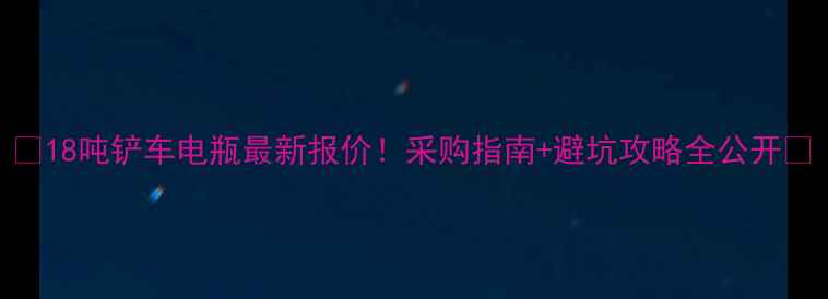 18吨铲车电瓶最新报价采购指南避坑攻略全公开