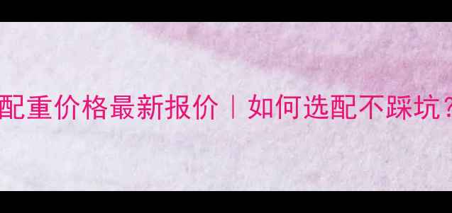 928装载机配重价格最新报价如何选配不踩坑附避坑指南