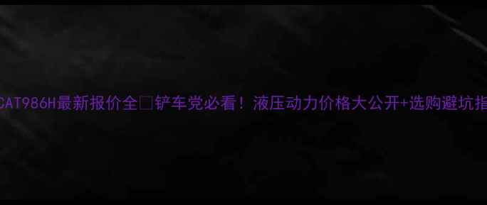 图片 🔥CAT986H最新报价全🔥铲车党必看！液压动力价格大公开+选购避坑指南
