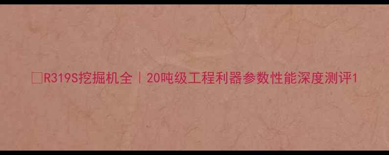 图片 🔥R319S挖掘机全｜20吨级工程利器参数性能深度测评1