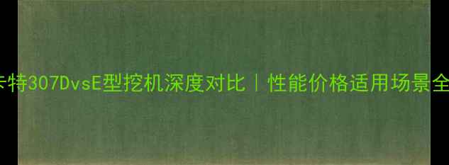 卡特307DvsE型挖机深度对比性能价格适用场景全