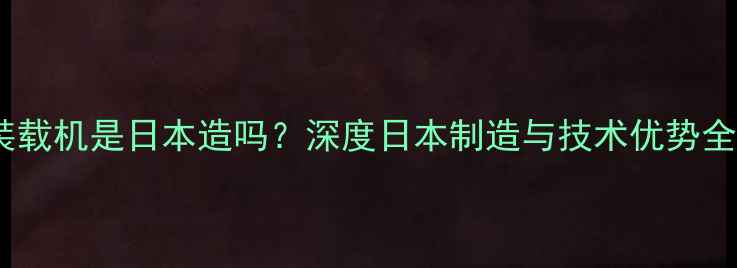 小松装载机是日本造吗深度日本制造与技术优势全公开