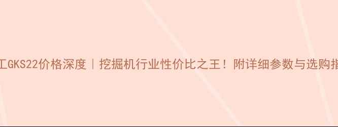 徐工GKS22价格深度挖掘机行业性价比之王附详细参数与选购指南