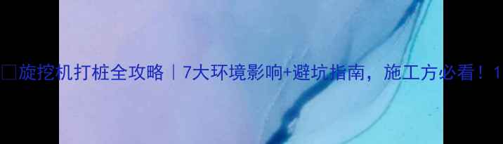 旋挖机打桩全攻略7大环境影响避坑指南施工方必看