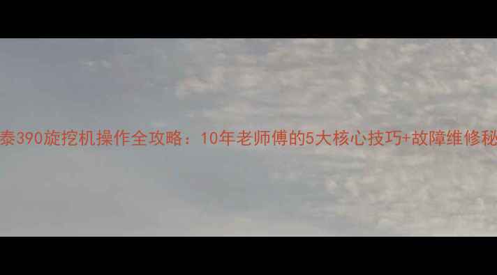 金泰390旋挖机操作全攻略10年老师傅的5大核心技巧故障维修秘籍
