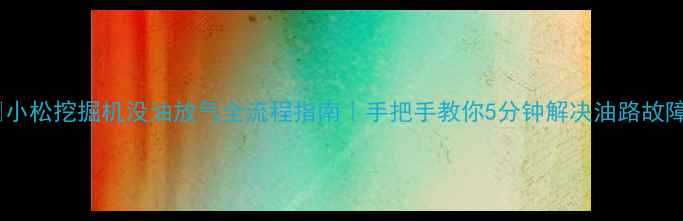 小松挖掘机没油放气全流程指南手把手教你5分钟解决油路故障