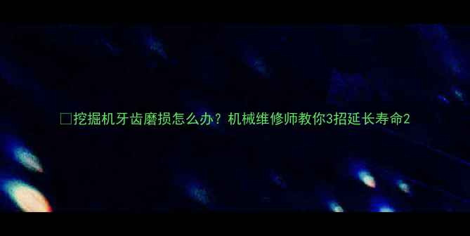 图片 🔧挖掘机牙齿磨损怎么办？机械维修师教你3招延长寿命2