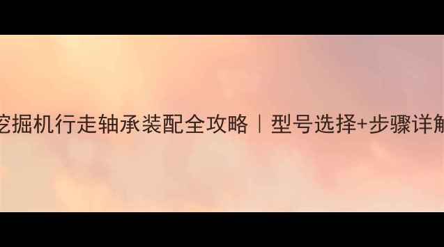 图片 🔧挖掘机行走轴承装配全攻略｜型号选择+步骤详解🔧