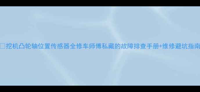 挖机凸轮轴位置传感器全修车师傅私藏的故障排查手册维修避坑指南