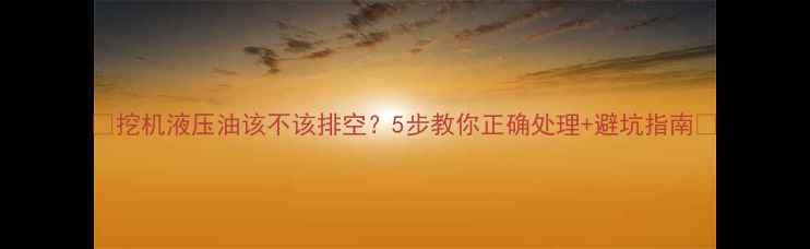 挖机液压油该不该排空5步教你正确处理避坑指南