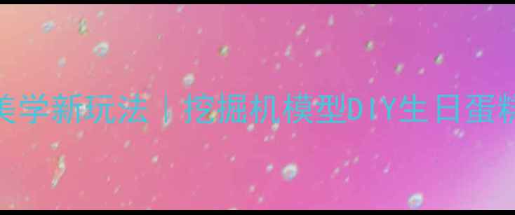 机械美学新玩法挖掘机模型DIY生日蛋糕全攻略