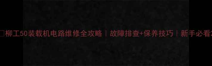 柳工50装载机电路维修全攻略故障排查保养技巧新手必看