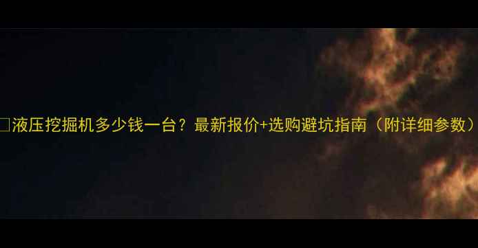 液压挖掘机多少钱一台最新报价选购避坑指南附详细参数